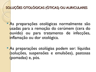 SOLUÇÕES OTOLÓGICAS (ÓTICAS) OU AURICULARES



   As preparações otológicas normalmente são
    usadas para a remoção do cerúmem (cera do
    ouvido) ou para tratamento de infecções,
    inflamação ou dor otológica.

   As preparações otológias podem ser: líquidas
    (soluções, suspensões e emulsões), pastosas
    (pomadas) e, pós.
 