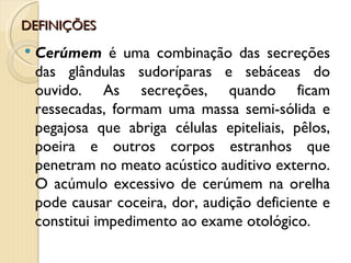 DEFINIÇÕES
   Cerúmem é uma combinação das secreções
    das glândulas sudoríparas e sebáceas do
    ouvido. As secreções, quando ficam
    ressecadas, formam uma massa semi-sólida e
    pegajosa que abriga células epiteliais, pêlos,
    poeira e outros corpos estranhos que
    penetram no meato acústico auditivo externo.
    O acúmulo excessivo de cerúmem na orelha
    pode causar coceira, dor, audição deficiente e
    constitui impedimento ao exame otológico.
 
