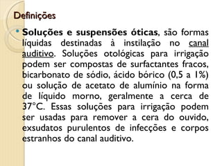 Definições
   Soluções e suspensões óticas, são formas
    líquidas destinadas à instilação no canal
    auditivo. Soluções otológicas para irrigação
    podem ser compostas de surfactantes fracos,
    bicarbonato de sódio, ácido bórico (0,5 a 1%)
    ou solução de acetato de alumínio na forma
    de líquido morno, geralmente a cerca de
    37°C. Essas soluções para irrigação podem
    ser usadas para remover a cera do ouvido,
    exsudatos purulentos de infecções e corpos
    estranhos do canal auditivo.
 