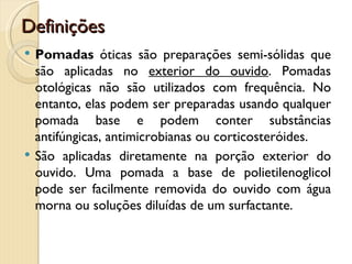 Definições
   Pomadas óticas são preparações semi-sólidas que
    são aplicadas no exterior do ouvido. Pomadas
    otológicas não são utilizados com frequência. No
    entanto, elas podem ser preparadas usando qualquer
    pomada base e podem conter substâncias
    antifúngicas, antimicrobianas ou corticosteróides.
   São aplicadas diretamente na porção exterior do
    ouvido. Uma pomada a base de polietilenoglicol
    pode ser facilmente removida do ouvido com água
    morna ou soluções diluídas de um surfactante.
 