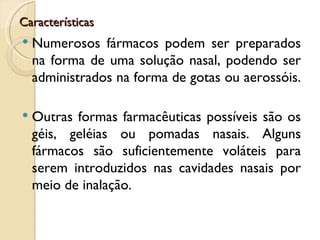 Características
   Numerosos fármacos podem ser preparados
    na forma de uma solução nasal, podendo ser
    administrados na forma de gotas ou aerossóis.

   Outras formas farmacêuticas possíveis são os
    géis, geléias ou pomadas nasais. Alguns
    fármacos são suficientemente voláteis para
    serem introduzidos nas cavidades nasais por
    meio de inalação.
 