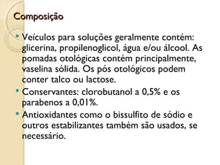 Composição

 Veículos para soluções geralmente contém:
  glicerina, propilenoglicol, água e/ou álcool. As
  pomadas otológicas contém principalmente,
  vaselina sólida. Os pós otológicos podem
  conter talco ou lactose.
 Conservantes: clorobutanol a 0,5% e os
  parabenos a 0,01%.
 Antioxidantes como o bissulfito de sódio e
  outros estabilizantes também são usados, se
  necessário.
 