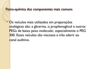 Fisico-química dos componentes mais comuns


   Os veículos mais utilizados em preparações
    otológicas são: a glicerina, o propilenoglicol e outros
    PEGs de baixo peso molecular, especialmente o PEG
    300. Esses veículos são viscosos e irão aderir ao
    canal auditivo.
 
