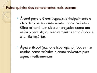 Fisico-química dos componentes mais comuns

         Álcool puro e óleos vegetais, principalmente o
          óleo de oliva tem sido usados como veículos.
          Óleo mineral tem sido empregados como um
          veículo para alguns medicamentos antibióticos e
          antiinflamatórios.

         Água e álcool (etanol e isopropanol) podem ser
          usados como veículos e como solventes para
          alguns medicamentos.
 