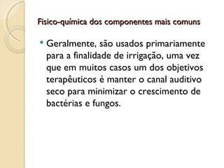 Fisico-química dos componentes mais comuns

   Geralmente, são usados primariamente
    para a finalidade de irrigação, uma vez
    que em muitos casos um dos objetivos
    terapêuticos é manter o canal auditivo
    seco para minimizar o crescimento de
    bactérias e fungos.
 