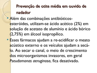 Prevenção de otite média em ouvido de
      nadador
 Além das combinações antibióticos-
  esteróides, utilizam-se ácido acético (2%) em
  solução de acetato de alumínio e ácido bórico
  (2,75%) em álcool isopropílico.
 Esses fármacos ajudam a re-acidificar o meato
  acústico externo e os veículos ajudam a secá-
  lo. Ao secar o canal, o meio de crescimento
  dos microorganismos invasores, em geral
  Pseudomonas aeruginosa, fica desativado.
 
