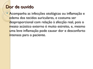 Dor de ouvido
   Acompanha as infecções otológicas ou inflamação e
    edema dos tecidos auriculares, e costuma ser
    desproporcional com relação à afecção real, pois o
    meato acústico externo é muito estreito, e, mesmo
    uma leve inflamação pode causar dor e desconforto
    intensos para o paciente.
 