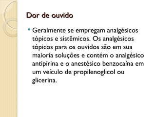 Dor de ouvido
   Geralmente se empregam analgésicos
    tópicos e sistêmicos. Os analgésicos
    tópicos para os ouvidos são em sua
    maioria soluções e contém o analgésico
    antipirina e o anestésico benzocaína em
    um veículo de propilenoglicol ou
    glicerina.
 