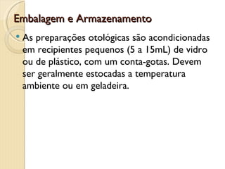 Embalagem e Armazenamento
   As preparações otológicas são acondicionadas
    em recipientes pequenos (5 a 15mL) de vidro
    ou de plástico, com um conta-gotas. Devem
    ser geralmente estocadas a temperatura
    ambiente ou em geladeira.
 