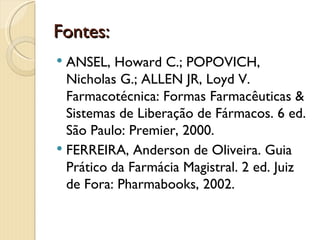 Fontes:
 ANSEL, Howard C.; POPOVICH,
  Nicholas G.; ALLEN JR, Loyd V.
  Farmacotécnica: Formas Farmacêuticas &
  Sistemas de Liberação de Fármacos. 6 ed.
  São Paulo: Premier, 2000.
 FERREIRA, Anderson de Oliveira. Guia
  Prático da Farmácia Magistral. 2 ed. Juiz
  de Fora: Pharmabooks, 2002.
 