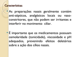 Características
    As preparações nasais geralmente contém
     anti-sépticos, analgésicos locais ou vaso-
     constritores, que não podem ser irritantes e
     interferir no movimento ciliar.

    É importante que os medicamentos possuam
     osmolaridade (tonicidade), viscosidade e pH
     adequados, prevenindo efeitos deletérios
     sobre a ação dos cílios nasais.
 