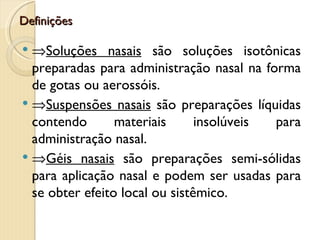 Definições

 ⇒Soluções nasais são soluções isotônicas
  preparadas para administração nasal na forma
  de gotas ou aerossóis.
 ⇒Suspensões nasais são preparações líquidas
  contendo       materiais      insolúveis para
  administração nasal.
 ⇒Géis nasais são preparações semi-sólidas
  para aplicação nasal e podem ser usadas para
  se obter efeito local ou sistêmico.
 