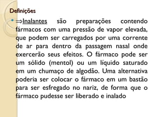 Definições
   ⇒Inalantes são preparações contendo
    fármacos com uma pressão de vapor elevada,
    que podem ser carregados por uma corrente
    de ar para dentro da passagem nasal onde
    exercerão seus efeitos. O fármaco pode ser
    um sólido (mentol) ou um líquido saturado
    em um chumaço de algodão. Uma alternativa
    poderia ser colocar o fármaco em um bastão
    para ser esfregado no nariz, de forma que o
    fármaco pudesse ser liberado e inalado
 