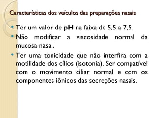 Características dos veículos das preparações nasais

 Ter um valor de pH na faixa de 5,5 a 7,5.
 Não modificar a viscosidade normal da
  mucosa nasal.
 Ter uma tonicidade que não interfira com a
  motilidade dos cílios (isotonia). Ser compatível
  com o movimento ciliar normal e com os
  componentes iônicos das secreções nasais.
 