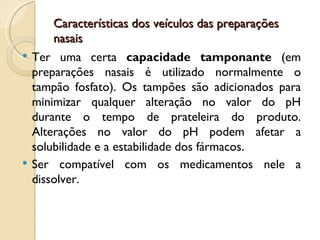 Características dos veículos das preparações
        nasais
   Ter uma certa capacidade tamponante (em
    preparações nasais é utilizado normalmente o
    tampão fosfato). Os tampões são adicionados para
    minimizar qualquer alteração no valor do pH
    durante o tempo de prateleira do produto.
    Alterações no valor do pH podem afetar a
    solubilidade e a estabilidade dos fármacos.
   Ser compatível com os medicamentos nele a
    dissolver.
 