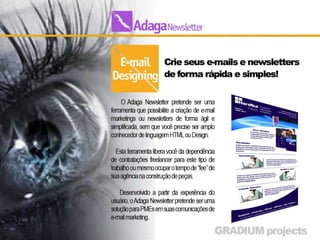 E-mail Designing
• Crie o visual de seu e-mails de forma rápida e simples.
• O Adaga Newsletter pretende ser uma ferramenta que possibilite a
  criação de e-mail marketings ou newsletters de forma ágil e
  simplificada, sem que você precise ser amplo conhecedor de
  linguagem HTML ou Design.

•     Esta ferramenta libera você da dependência de contratações
    freelancer para este tipo de trabalho ou mesmo ocupar o tempo de
    “fee” de sua agência na construção de peças.

•     Desenvolvido a partir da experiência do usuário, o Adaga
    Newsletter pretende ser uma solução para PMEs em suas
    comunicações de e-mail marketing.
 