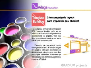 Template Building
• Desenvolva seu próprio layout pra impactar seu cliente
• Se você possui conhecimento em linguagem HTML o Adaga
  Newsletter pode ser um acelerador de trabalho. Com sua
  plataforma de desenvolvimento de tamplates, você pode
  alterar os templates disponíveis ou criar novos, tudo de
  forma rápida e funcional.

•     Para quem não quer partir do zero na construção de um
    layout de e-mail, o Adaga é um solução a altura para seu
    trabalho de desenvolvimento, além de contar com dicas
    para ampliar a efetividade da estrutura que você idealizou
    nos diversos navegadores ou mesmo no MS Outlook
 