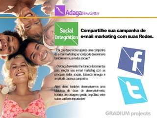 Social Integration
• Integre sua campanha de e-mail marketing com suas Redes.
• Por que desenvolver apenas uma campanha de e-mail
  marketing se você pode disseminá-la também em suas
  redes sociais?

•     O Adaga Newsletter lhe fornece ferramentas para integrar
    seu e-mail marketing com as principais redes
    sociais, trazendo sinergia e amplitude para sua campanha.

• Além disso, também desenvolvemos uma biblioteca de
  dicas de desenvolvimento, horários de postagem, gestão de
  público entre outras variáveis importantes!
 