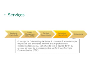 • Serviços



                      Project
   Gestão da                          Serviços        Consultoria
                   Management                                         Outsourcing
  Implantação                       Customizados     Especializada
                   Office (PMO)


            O serviço de Outsourcing da Senior é completo à administração
            de pessoal das empresas. Permite alocar profissionais
            especializados na área, trabalhando com a equipe de RH ou
            prestar serviços de processamentos no Centro de Serviços
            Compartilhados (CSC).
 