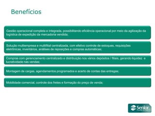 Benefícios

Gestão operacional completa e integrada, possibilitando eficiência operacional por meio da agilização da
logística de expedição da mercadoria vendida;


Solução multiempresa e multifilial centralizada, com efetivo controle de estoques, requisições
eletrônicas, inventários, análises de reposições e compras automáticas;

Compras com gerenciamento centralizado e distribuição nos vários depósitos / filiais, gerando liquidez e
lucratividade nas vendas;


Montagem de cargas, agendamentos programados e acerto de contas das entregas;


Mobilidade comercial, controle dos fretes e formação do preço de venda;
 