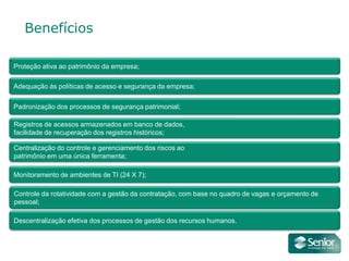 Benefícios

Proteção ativa ao patrimônio da empresa;

Adequação às políticas de acesso e segurança da empresa;

Padronização dos processos de segurança patrimonial;

Registros de acessos armazenados em banco de dados,
facilidade de recuperação dos registros históricos;

Centralização do controle e gerenciamento dos riscos ao
patrimônio em uma única ferramenta;

Monitoramento de ambientes de TI (24 X 7);

Controle da rotatividade com a gestão da contratação, com base no quadro de vagas e orçamento de
pessoal;

Descentralização efetiva dos processos de gestão dos recursos humanos.
 