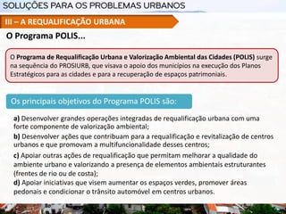 Os principais objetivos do Programa POLIS são:
a) Desenvolver grandes operações integradas de requalificação urbana com uma
forte componente de valorização ambiental;
b) Desenvolver ações que contribuam para a requalificação e revitalização de centros
urbanos e que promovam a multifuncionalidade desses centros;
c) Apoiar outras ações de requalificação que permitam melhorar a qualidade do
ambiente urbano e valorizando a presença de elementos ambientais estruturantes
(frentes de rio ou de costa);
d) Apoiar iniciativas que visem aumentar os espaços verdes, promover áreas
pedonais e condicionar o trânsito automóvel em centros urbanos.
O Programa POLIS...
III – A REQUALIFICAÇÃO URBANA
O Programa de Requalificação Urbana e Valorização Ambiental das Cidades (POLIS) surge
na sequência do PROSIURB, que visava o apoio dos municípios na execução dos Planos
Estratégicos para as cidades e para a recuperação de espaços patrimoniais.
 