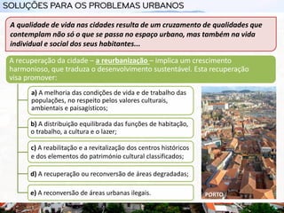 A qualidade de vida nas cidades resulta de um cruzamento de qualidades que
contemplam não só o que se passa no espaço urbano, mas também na vida
individual e social dos seus habitantes...
A recuperação da cidade – a reurbanização – implica um crescimento
harmonioso, que traduza o desenvolvimento sustentável. Esta recuperação
visa promover:
a) A melhoria das condições de vida e de trabalho das
populações, no respeito pelos valores culturais,
ambientais e paisagísticos;
b) A distribuição equilibrada das funções de habitação,
o trabalho, a cultura e o lazer;
c) A reabilitação e a revitalização dos centros históricos
e dos elementos do património cultural classificados;
d) A recuperação ou reconversão de áreas degradadas;
e) A reconversão de áreas urbanas ilegais. PORTO
 