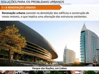 I – A RENOVAÇÃO URBANA
Renovação urbana consiste na demolição dos edifícios e construção de
novos imóveis, o que implica uma alteração das estruturas existentes.
Parque das Nações, em Lisboa
 
