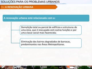 A renovação urbana está relacionada com a:
Demolição total ou parcial de edifícios e estruturas de
uma área, que é reocupada com outras funções e por
uma classe social mais favorecida;
Eliminação dos bairros degradados de barracas,
predominantes nas Áreas Metropolitanas.
I – A RENOVAÇÃO URBANA
 