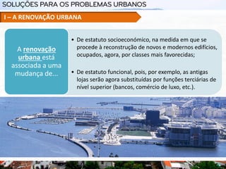 • De estatuto socioeconómico, na medida em que se
procede à reconstrução de novos e modernos edifícios,
ocupados, agora, por classes mais favorecidas;
• De estatuto funcional, pois, por exemplo, as antigas
lojas serão agora substituídas por funções terciárias de
nível superior (bancos, comércio de luxo, etc.).
A renovação
urbana está
associada a uma
mudança de...
I – A RENOVAÇÃO URBANA
 