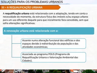 III – A REQUALIFICAÇÃO URBANA
A renovação urbana está relacionada com a:
Assente numa alteração funcional dos edifícios e dos
espaços devido à redistribuição da população e das
atividades económicas;
Associada ao programa POLIS (Programa de
Requalificação Urbana e Valorização Ambiental das
Cidades).
A requalificação urbana está relacionada com a adaptação, tendo em conta a
necessidade do momento, da estrutura física dos imóveis e/ou espaço urbano
para um uso diferente daquele para que inicialmente fora concebido, sem que
sofra alterações significativas.
 