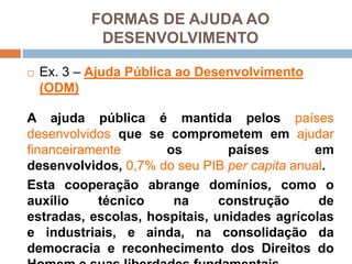Ex. 3 – AjudaPúblicaaoDesenvolvimento (ODM)A ajudapúblicaémantidapelospaísesdesenvolvidosque se comprometememajudarfinanceiramenteospaísesemdesenvolvidos, 0,7% do seu PIB per capita anual. Estacooperaçãoabrangedomínios, como o auxíliotécniconaconstrução de estradas, escolas, hospitais, unidadesagrícolas e industriais, e ainda, naconsolidação da democracia e reconhecimento dos Direitos do Homem e suasliberdadesfundamentais.FORMAS DE AJUDA AO DESENVOLVIMENTO