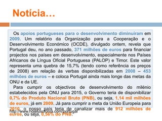 Notícia…Osapoiosportuguesespara o desenvolvimentodiminuíramem2009. Um relatório da Organizaçãopara a Cooperação e o DesenvolvimentoEconómico (OCDE), divulgadoontem, revelaque Portugal deu, no anopassado, 371 milhões de eurosparafinanciarprojectosnospaísesemdesenvolvimento, especialmentenosPaísesAfricanos de LínguaOficial Portuguesa (PALOP) e Timor. Este valor representaumaquebra de 15,7% (tendocomoreferênciaospreços de 2008) emrelaçãoàsverbasdisponibilizadasem2008 – 453 milhões de euros – e coloca Portugal aindamaislonge das metas da ONU e da UE.   Para cumprirosobjectivos de desenvolvimento do milénioestabelecidospela ONU para 2015, o Governoteria de disponibilizar0,7% do ProdutoNacionalBruto (PNB), ouseja, 1,14 mil milhões de euros, jáem2009. Jáparacumprir a meta da UniãoEuropeiapara2010, o nossopaísteria de canalizarmais de 912 milhões de euros, ouseja, 0,56% do PNB.http://www.hojelusofonia.com/portugal