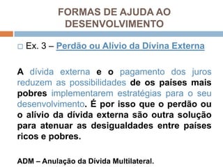 ☐Ex. 3 – PerdãoouAlívio da DívinaExternaA dívidaexternae o pagamento dos jurosreduzem as possibilidadesde ospaísesmaispobresimplementaremestratégiaspara o seudesenvolvimento. Éporissoque o perdãoou o alívio da dívidaexternasãooutrasoluçãoparaatenuar as desigualdades entre paísesricos e pobres.ADM – Anulação da Dívida Multilateral.FORMAS DE AJUDA AO DESENVOLVIMENTO