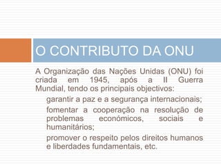 A Organização das NaçõesUnidas (ONU) foicriadaem 1945, após a II Guerra Mundial, tendoosprincipaisobjectivos:garantir a paz e a segurançainternacionais;