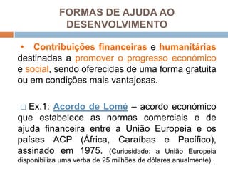  Contribuiçõesfinanceiras e humanitáriasdestinadas a promover o progressoeconómico e social, sendooferecidas de uma forma gratuitaouemcondiçõesmaisvantajosas.☐Ex.1: Acordo de Lomé– acordoeconómicoqueestabelece as normascomerciais e de ajudafinanceira entre a UniãoEuropeia e ospaíses ACP (África, Caraíbas e Pacífico), assinadoem 1975. (Curiosidade: a UniãoEuropeiadisponibilizaumaverba de 25 milhões de dólaresanualmente).FORMAS DE AJUDA AO DESENVOLVIMENTO