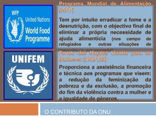 Banco MundialConcede assitênciatécnica e empréstimosapenas a paísesemdesenvolvimento, com o objectivo de promover o seudesenvolvimentoeconómico e social.Alto Comissariado das NaçõesUnidasparaosRefugiados (ACNUR)Existeparaassegurarosdireitos e bem-estar dos refugiados, prestando-lhesassistêcia no regressoaoseupaís de origemounainstalação no país de asiloounoutro.O CONTRIBUTO DA ONU