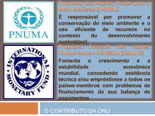 Fundo de População das NaçõesUnidas (UNFPA)Trata-se de umaagência de cooperaçãointernacionalque visa assegurarquetodosospartossejamseguros, todososjovensfiquemlivres da HIV/AIDS e todas as meninas e mulheressejamtratadas com dignidade. ProgramaConjunto das naçõesUnidassobre o HIV/SIDA (UNAIDS)Pretendeprevenir o avanço do HIV, prestartratamento e assitênciaaosinfectados e paraosafectadospeladoença e, ainda, reduzir o impactosocioeconómico da epidemia.O CONTRIBUTO DA ONU