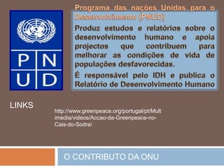 Programa Mundial de Alimentação (WFP)Tem porintuitoerradicar a fome e a desnutrição, com o objectivo final de eliminar a próprianecessidade de ajudaalimentícia(nos campo de refugiados e outrassituações de emergência, porexemplo) .Fundo das NaçõesUnidaspara as Mulheres (UNIFEM)Proporciona a assistênciafinanceira e técnicaaosprogramasquevisem: a redução da feminização da pobreza e da exclusão, a promoção do fim da violência contra a mulhere a igualdade de géneros.O CONTRIBUTO DA ONU