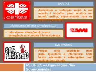 As OrganizaçõesNãoGovernamentais (ONG) sãoassociaçõesda sociedade civil, sem fins lucrativos, nãodependentes do poderestatal, quedefendem o respeitopelosdireitoshumanos e contribuempara a resolução de problemaseconómicos, sociais e ambientais. Contam com o apoio da opiniãopública, a participação de voluntários e a angariação de donativosparaintervirememtrêsáreas: a ajudahumanitária e de emergência, a cooperaçãopara o desenvolvimento e a educaçãopara o desenvolvimento.O PAPEL DAS ONG’S