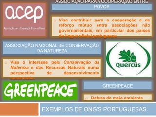 AS ONG’S – OrganizaçõesNãoGovernamentaisAMNISTIAINTERNACIONALDenuncia as violações contra osDireitosHumanos.CRUZ VERMELHAAcçõessociais de ajudaaodesenvolvimento, a intervençãoemsituações de emergência e garantia dos direitoshumanos.MÉDICOS SEM FRONTEIRASAssistênciamédica a populaçõescarenciadas.