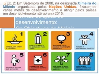 ☐Ex. 2: EmSetembro de 2000, nadesignadaCimeira do MilénioorganizadapelasNaçõesUnidas, fixaram-se váriasmetas de desenvolvimento a atingirpelospaísesemdesenvolvimentoatéaoano 2015.Formas de ajudaaodesenvolvimento:OsObjectivos do Milénio