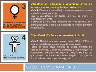 OS OBJECTIVOS DO MILÉNIOObjectivo 3: Promover a igualdade entre ossexos e a autonomização das mulheresMeta 4: Eliminar a disparidades entre ossexos no ensinoprimário e secundário, sepossívelaté 2005, e emtodososníveis de ensino, o maistardaraté 2015.Éprovávelqueaté 2015, cerca de um terço dos PVD nãotenhaalcançado a meta da igualdade no ensinoprimário e secundário.Objectivo 4: Reduzir a mortalidadeinfantilMeta 5: Reduziremdoisterços, entre 1990 e 2015, a taxa de mortalidadedemenoresde cincoanos.Todososanosonzemilhões de bébesmorrem de causasdiversas. Conteras diarreias, a mal-nutrição, o contágio de doençasinfecciosas e doençasrespiratóriasquecausamtodasestasmortesrequeruma agenda ambiental e de saúdepúblicaurgente. 