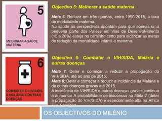 OS OBJECTIVOS DO MILÉNIOObjectivo 5: Melhorar a saúdematernaMeta 6: Reduziremtrês quartos, entre 1990-2015, a taxa de mortalidadematerna.Na saúde as perspectivasapontamparaqueapenasumapequena parte dos PaísesemVias de Desenvolvimento (15 a 20%) esteja no caminhocertoparaalcançar as metas de redução da mortalidadeinfantil e materna.Objectivo 6: Combater o VIH/SIDA, Malária e outrasdoençasMeta 7: Deter e começar a reduzir a propagação do VIH/SIDA, atéaoanode2015;Meta 8: Deter e começar a reduzir a incidência da Malária e de outrasdoenças graves até 2015.A incidência de VIH/SIDA e outrasdoenças graves continua a aumentar A probabilidade de insucessona Meta 7 (deter a propagação do VIH/SIDA) éespecialmentealtanaÁfrica Sub-Saariana..