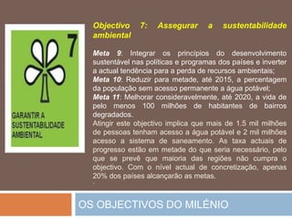 OS OBJECTIVOS DO MILÉNIOObjectivo 7: Assegurar a sustentabilidadeambientalMeta 9: Integrarosprincípios do desenvolvimentosustentávelnaspolíticas e programas dos países e inverter a actual tendênciapara a perda de recursosambientais;Meta 10: Reduzirparametade, até 2015, a percentagem da populaçãosemacessopermanente a águapotável;Meta 11: Melhorarconsideravelmente, até 2020, a vida de pelomenos 100 milhões de habitantes de bairrosdegradados.Atingiresteobjectivoimplicaquemais de 1.5 mil milhões de pessoastenhamacesso a águapotável e 2 mil milhõesacesso a sistema de saneamento. As taxa actuais de progressoestãoemmetade do queserianecessário, peloque se prevêquemaioria das regiõesnãocumpra o objectivo. Com o nível actual de concretização, apenas 20% dos paísesalcançarão as metas..