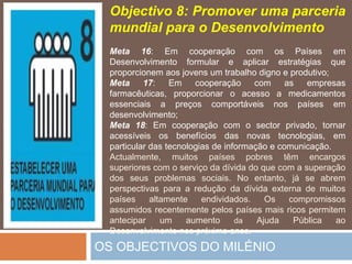 OS OBJECTIVOS DO MILÉNIOObjectivo 8: Promoverumaparceriamundialpara o DesenvolvimentoMeta 16: Emcooperação com osPaísesemDesenvolvimentoformular e aplicarestratégiasqueproporcionemaosjovens um trabalhodigno e produtivo;Meta 17: Emcooperação com as empresasfarmacêuticas, proporcionar o acesso a medicamentosessenciais a preçoscomportáveisnospaísesemdesenvolvimento;Meta 18: Emcooperação com o sector privado, tornaracessíveisosbenefícios das novastecnologias, em particular das tecnologias de informação e comunicação.Actualmente, muitospaísespobrestêmencargossuperiores com o serviço da dívida do que com a superação dos seusproblemassociais. No entanto, já se abremperspectivaspara a redução da dívidaexterna de muitospaísesaltamenteendividados. Oscompromissosassumidosrecentementepelospaísesmaisricospermitemantecipar um aumentodaAjudaPúblicaaoDesenvolvimentonospróximoanos..