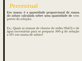 Em massa: é a quantidade proporcional de massa
do soluto calculada sobre uma quantidade de cem
partes da solução;
Ex.: Quais as massas de cloreto de sódio (NaCl) e de
água necessárias para se preparar 500 g de solução
a 10% em massa de soluto?
Percentual
 