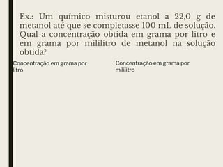 Ex.: Um químico misturou etanol a 22,0 g de
metanol até que se completasse 100 mL de solução.
Qual a concentração obtida em grama por litro e
em grama por mililitro de metanol na solução
obtida?
Concentração em grama por
litro
Concentração em grama por
mililitro
 