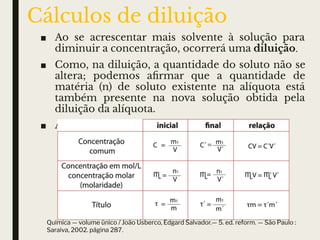 Cálculos de diluição
■ Ao se acrescentar mais solvente à solução para
diminuir a concentração, ocorrerá uma diluição.
■ Como, na diluição, a quantidade do soluto não se
altera; podemos aﬁrmar que a quantidade de
matéria (n) de soluto existente na alíquota está
também presente na nova solução obtida pela
diluição da alíquota.
■ Assim temos:
Química — volume único / João Usberco, Edgard Salvador.— 5. ed. reform. — São Paulo :
Saraiva, 2002. página 287.
 