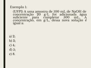 Exemplo 1:
(UFPI) A uma amostra de 100 mL de NaOH de
concentração 20 g/L foi adicionada água
suﬁciente para completar 500 mL. A
concentração, em g/L, dessa nova solução é
igual a:
a) 2;
b) 3;
c) 4;
d) 5;
e) 8.
 